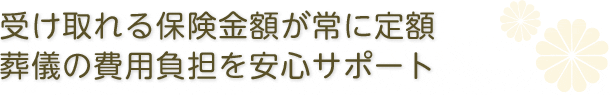 受け取れる保険金額が常に定額。葬儀の費用負担を安心サポート。