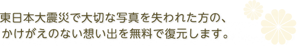 東日本大震災で大切な写真を失われた方の、かけがえのない思い出を無料で復元します。