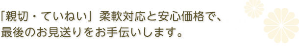 「親切・ていねい」柔軟対応と安心価格で、最後のお見送りをお手伝いします。